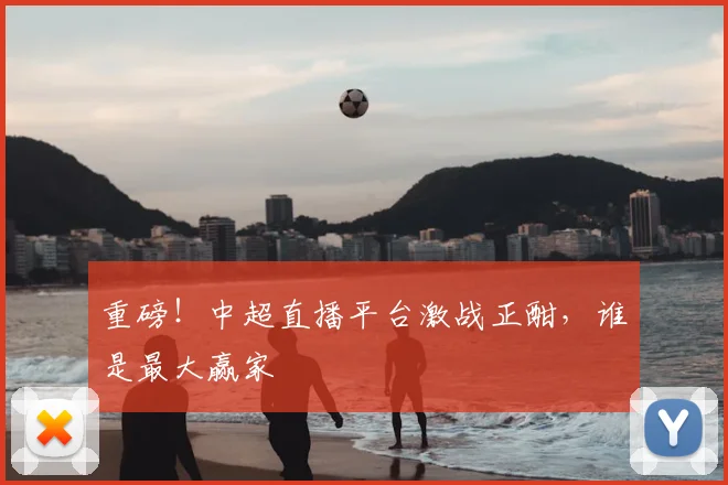 重磅!中超直播平台激战正酣,谁是最大赢家