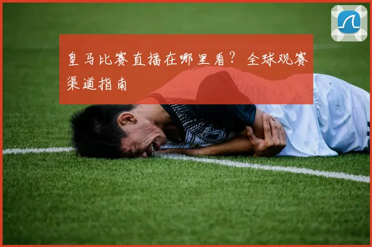 皇马比赛直播在哪里看?全球观赛渠道指南