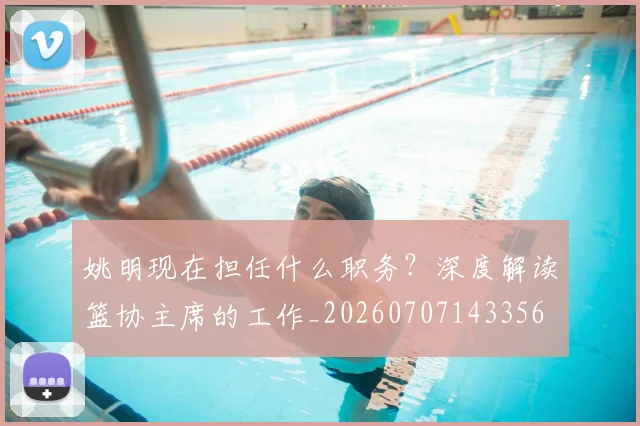 姚明现在担任什么职务?深度解读篮协主席的工作_20260707143356