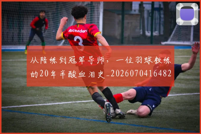 从陪练到冠军导师,一位羽球教练的20年辛酸血泪史_20260704164826