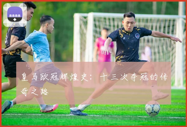 皇马欧冠辉煌史:十三次夺冠的传奇之路