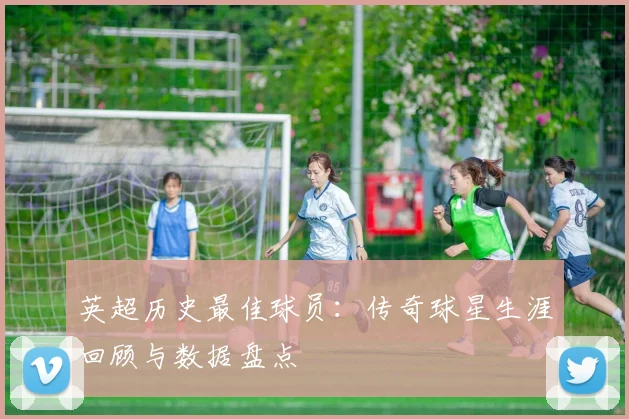 英超历史最佳球员:传奇球星生涯回顾与数据盘点