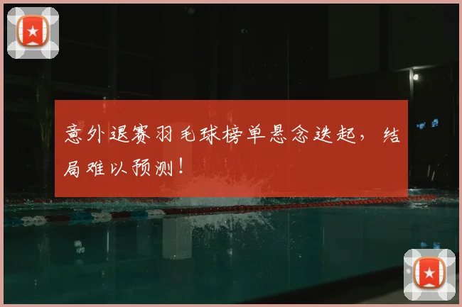 意外退赛羽毛球榜单悬念迭起,结局难以预测!