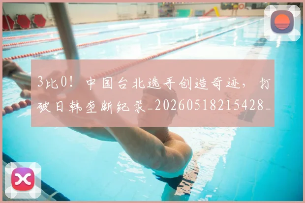 3比0!中国台北选手创造奇迹,打破日韩垄断纪录_20260518215428_20260702034237