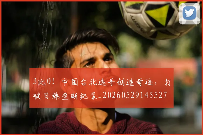 3比0!中国台北选手创造奇迹,打破日韩垄断纪录_20260529145527